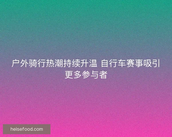 户外骑行热潮持续升温 自行车赛事吸引更多参与者