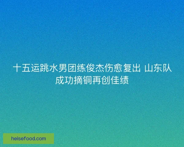 十五运跳水男团练俊杰伤愈复出 山东队成功摘铜再创佳绩