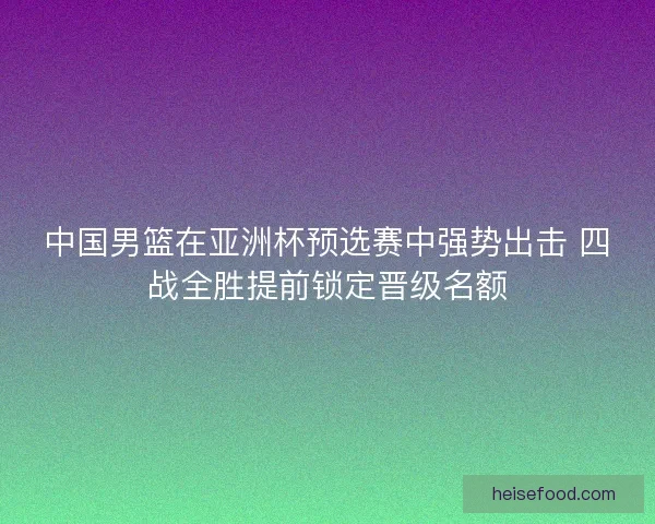 中国男篮在亚洲杯预选赛中强势出击 四战全胜提前锁定晋级名额