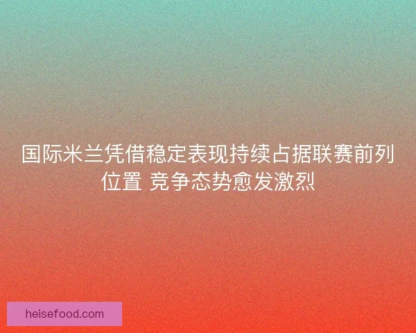 国际米兰凭借稳定表现持续占据联赛前列位置 竞争态势愈发激烈