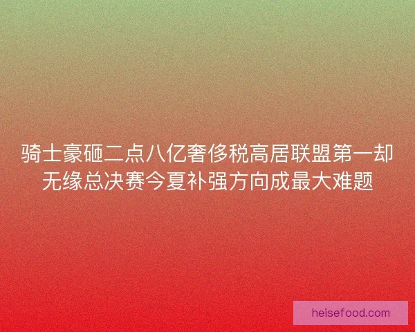 骑士豪砸二点八亿奢侈税高居联盟第一却无缘总决赛今夏补强方向成最大难题