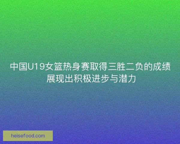 中国U19女篮热身赛取得三胜二负的成绩 展现出积极进步与潜力