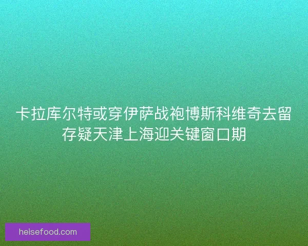 卡拉库尔特或穿伊萨战袍博斯科维奇去留存疑天津上海迎关键窗口期