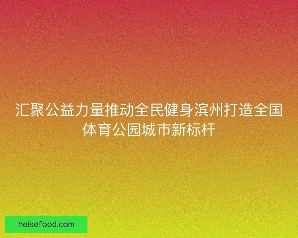 汇聚公益力量推动全民健身滨州打造全国体育公园城市新标杆