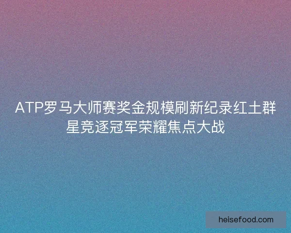 ATP罗马大师赛奖金规模刷新纪录红土群星竞逐冠军荣耀焦点大战