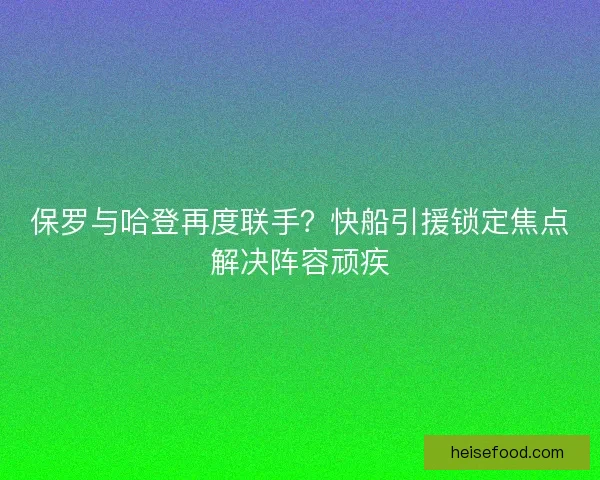 保罗与哈登再度联手？快船引援锁定焦点解决阵容顽疾