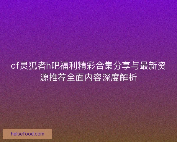 cf灵狐者h吧福利精彩合集分享与最新资源推荐全面内容深度解析